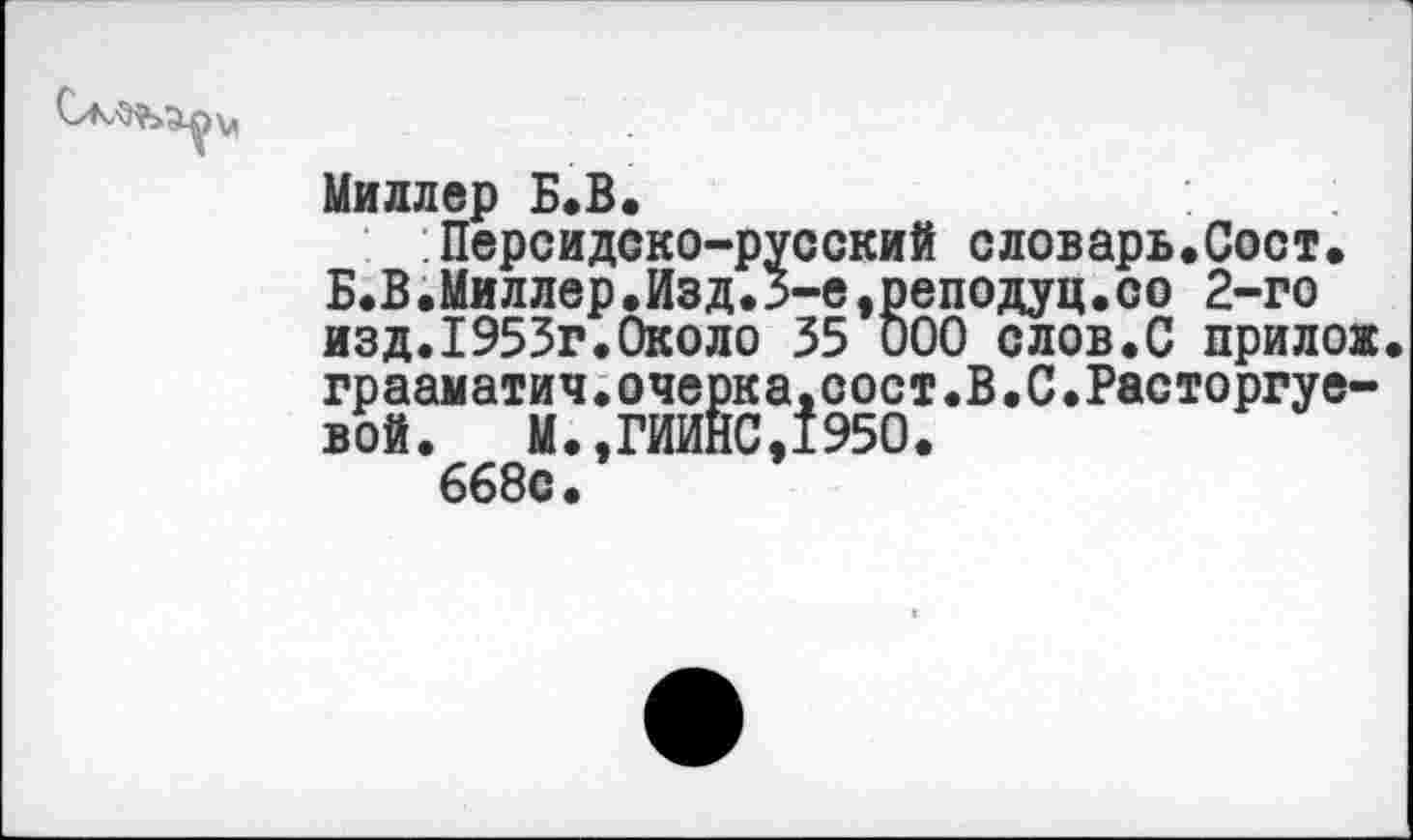 ﻿Миллер Б.В.
Персидско-русский словарь.Сост. Б.В.Миллер,Изд.3-е,реподуц.со 2-го изд.1953г.Около 35 000 слов.С прилоя грааматич.очерка.сост.В.С.Расторгуевой. М.,ГИИНС,1950.
668с.